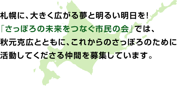 札幌に、大きく広がる夢と明るい明日を！「さっぽろの未来をつなぐ市民の会」では、秋元克弘とともに、これからのさっぽろのために活動してくださる仲間を募集しています。